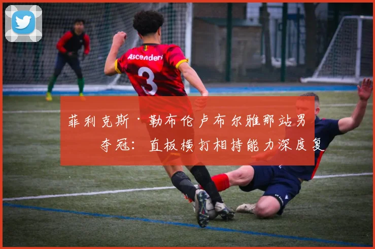 菲利克斯·勒布伦卢布尔雅那站男单夺冠:直板横打相持能力深度复盘分析