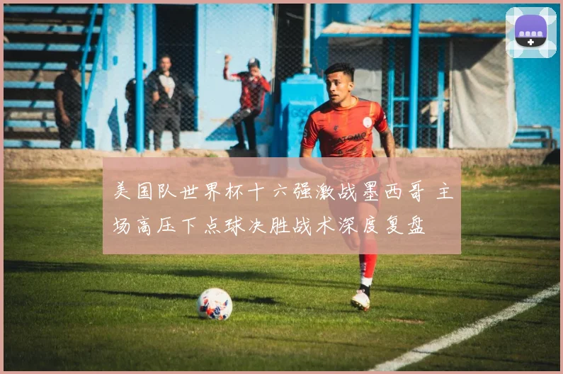 美国队世界杯十六强激战墨西哥 主场高压下点球决胜战术深度复盘