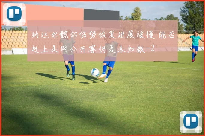 纳达尔髋部伤势恢复进展缓慢 能否赶上美网公开赛仍是未知数