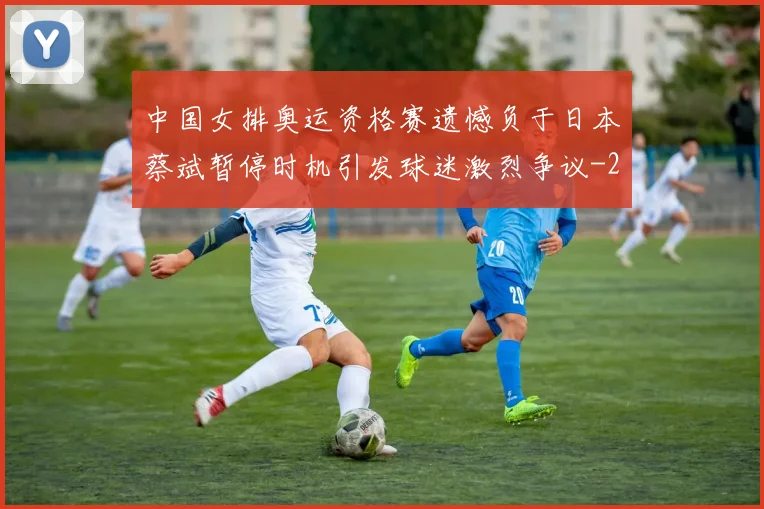 中国女排奥运资格赛遗憾负于日本蔡斌暂停时机引发球迷激烈争议