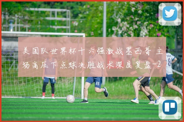 美国队世界杯十六强激战墨西哥 主场高压下点球决胜战术深度复盘