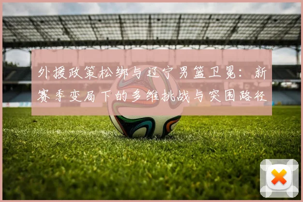 外援政策松绑与辽宁男篮卫冕:新赛季变局下的多维挑战与突围路径