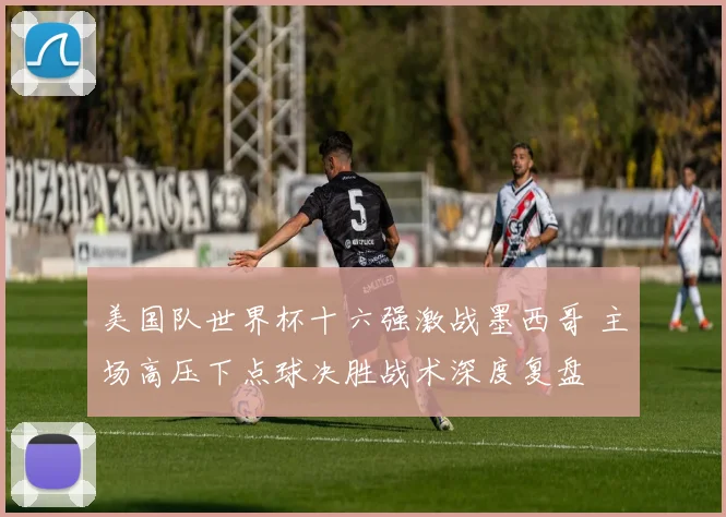 美国队世界杯十六强激战墨西哥 主场高压下点球决胜战术深度复盘