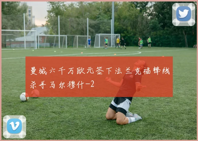 曼城六千万欧元签下法兰克福锋线杀手马尔穆什