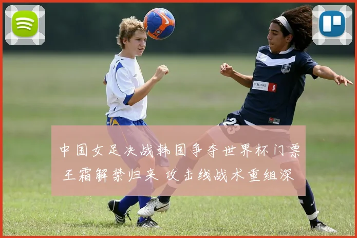 中国女足决战韩国争夺世界杯门票 王霜解禁归来 攻击线战术重组深度前瞻