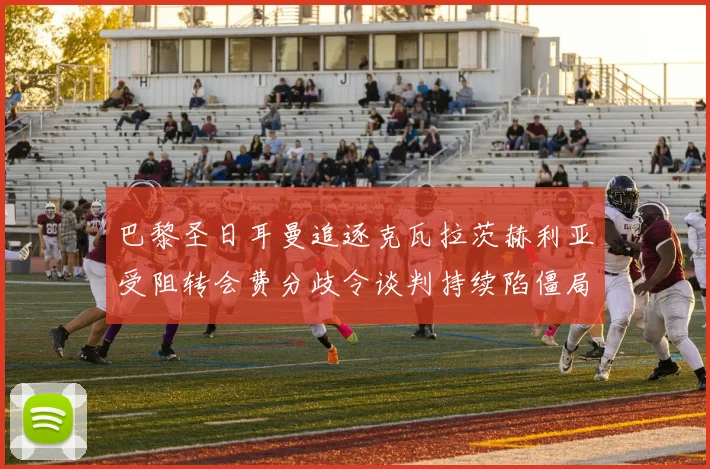 巴黎圣日耳曼追逐克瓦拉茨赫利亚受阻转会费分歧令谈判持续陷僵局