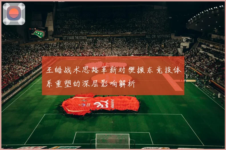 王皓战术思路革新对樊振东竞技体系重塑的深层影响解析