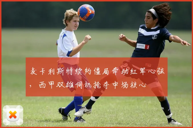 麦卡利斯特续约僵局牵动红军心弦，西甲双雄伺机抢夺中场核心