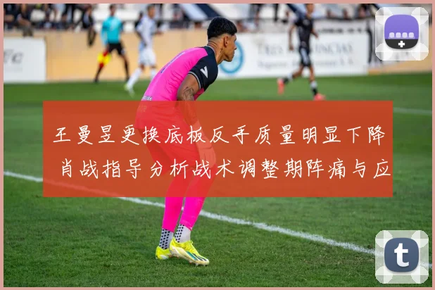 王曼昱更换底板反手质量明显下降 肖战指导分析战术调整期阵痛与应对