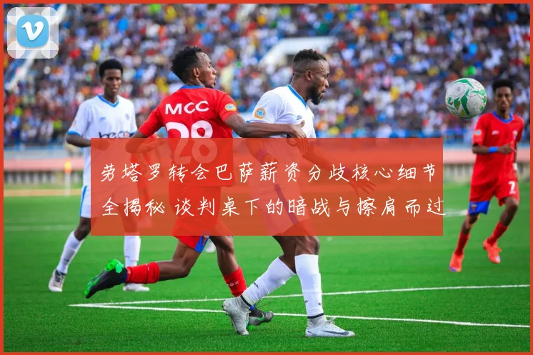 劳塔罗转会巴萨薪资分歧核心细节全揭秘 谈判桌下的暗战与擦肩而过