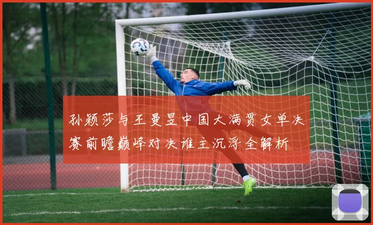 孙颖莎与王曼昱中国大满贯女单决赛前瞻巅峰对决谁主沉浮全解析