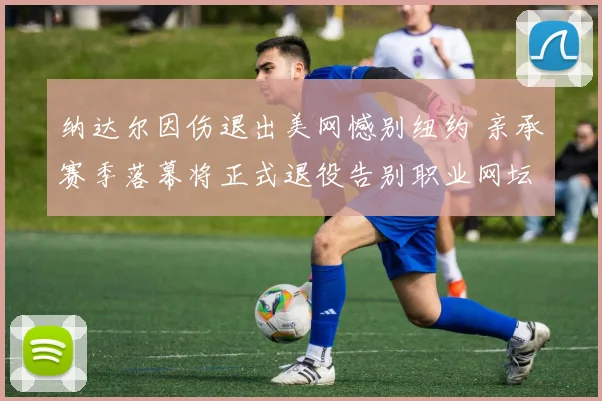 纳达尔因伤退出美网憾别纽约 亲承赛季落幕将正式退役告别职业网坛