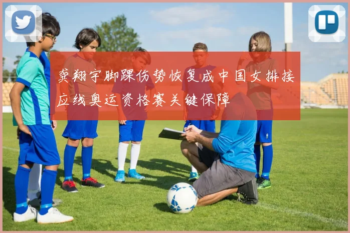 龚翔宇脚踝伤势恢复成中国女排接应线奥运资格赛关键保障