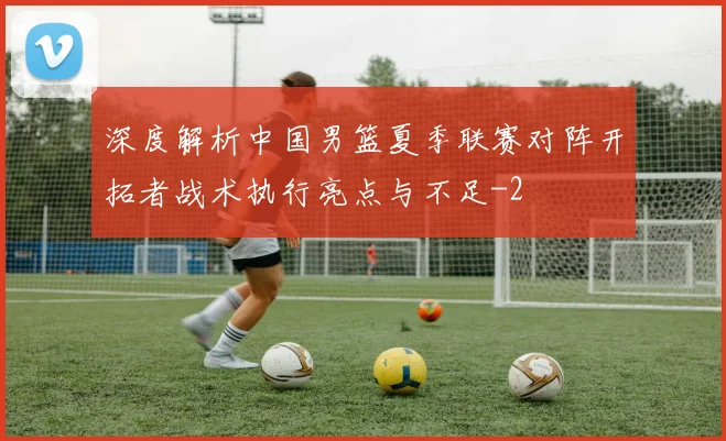 深度解析中国男篮夏季联赛对阵开拓者战术执行亮点与不足