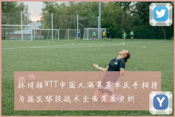 林诗栋WTT中国大满贯男单反手相持与接发球技战术全面深度分析