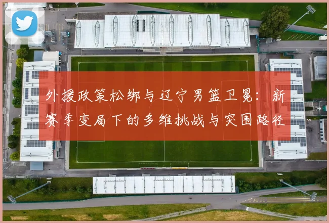 外援政策松绑与辽宁男篮卫冕：新赛季变局下的多维挑战与突围路径