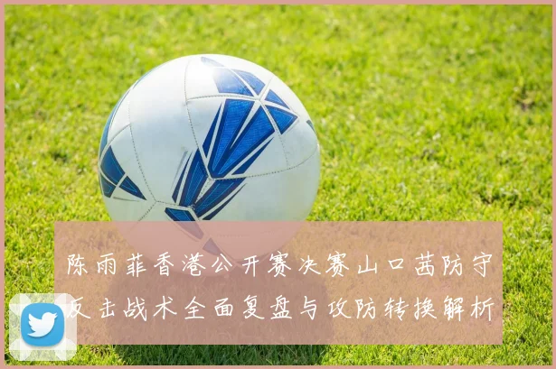 陈雨菲香港公开赛决赛山口茜防守反击战术全面复盘与攻防转换解析