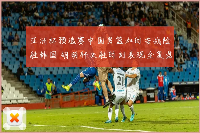 亚洲杯预选赛中国男篮加时苦战险胜韩国 胡明轩决胜时刻表现全复盘