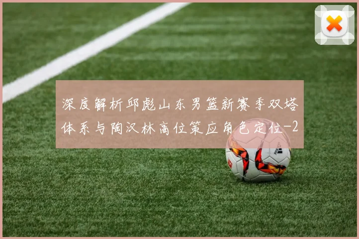 深度解析邱彪山东男篮新赛季双塔体系与陶汉林高位策应角色定位