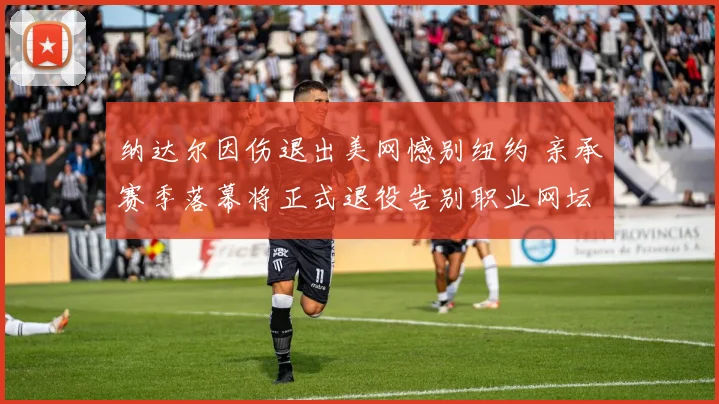 纳达尔因伤退出美网憾别纽约 亲承赛季落幕将正式退役告别职业网坛