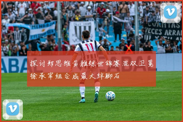 探讨郑思维黄雅琼世锦赛混双卫冕徐承宰组合成最大绊脚石