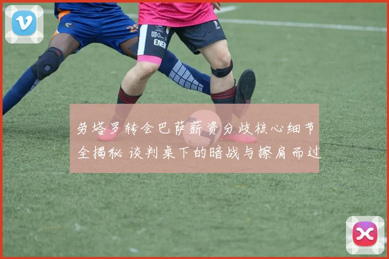 劳塔罗转会巴萨薪资分歧核心细节全揭秘 谈判桌下的暗战与擦肩而过