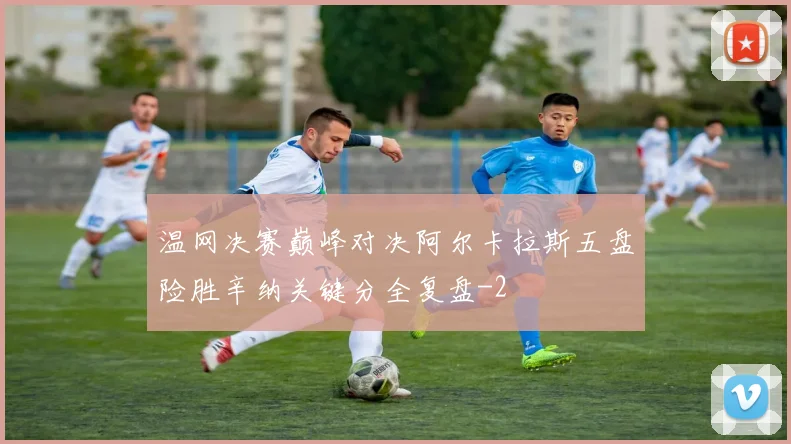 温网决赛巅峰对决阿尔卡拉斯五盘险胜辛纳关键分全复盘
