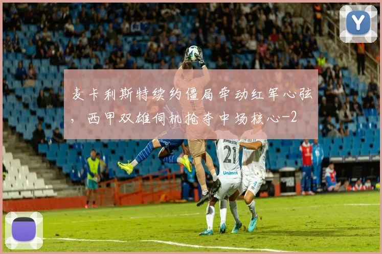 麦卡利斯特续约僵局牵动红军心弦，西甲双雄伺机抢夺中场核心