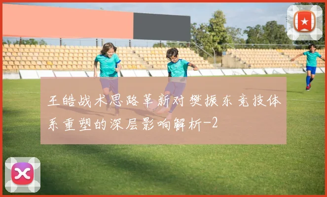 王皓战术思路革新对樊振东竞技体系重塑的深层影响解析