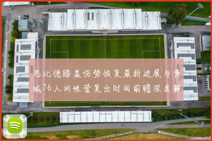 恩比德膝盖伤势恢复最新进展与费城76人训练营复出时间前瞻深度解析