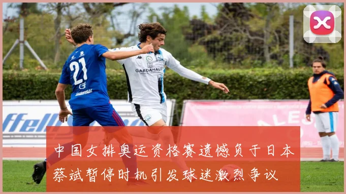 中国女排奥运资格赛遗憾负于日本蔡斌暂停时机引发球迷激烈争议