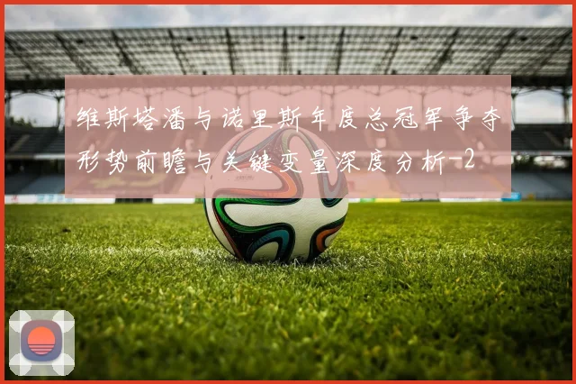 维斯塔潘与诺里斯年度总冠军争夺形势前瞻与关键变量深度分析