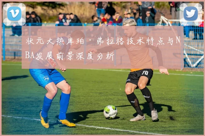 状元大热库珀·弗拉格技术特点与NBA发展前景深度分析