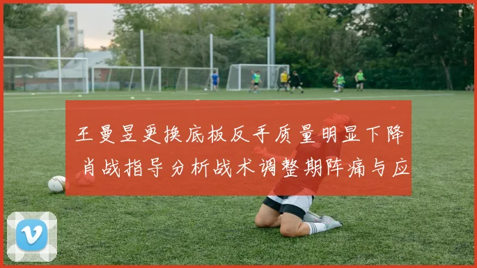 王曼昱更换底板反手质量明显下降 肖战指导分析战术调整期阵痛与应对