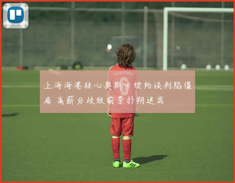 上海海港核心奥斯卡续约谈判陷僵局 高薪分歧致前景扑朔迷离