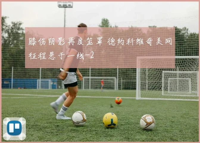 膝伤阴影再度笼罩 德约科维奇美网征程悬于一线