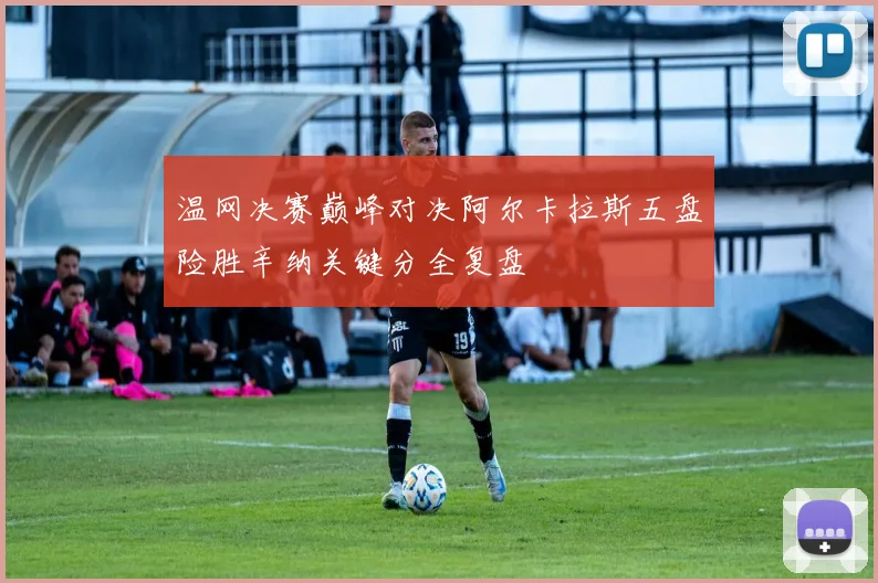 温网决赛巅峰对决阿尔卡拉斯五盘险胜辛纳关键分全复盘