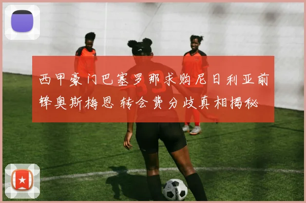 西甲豪门巴塞罗那求购尼日利亚前锋奥斯梅恩 转会费分歧真相揭秘