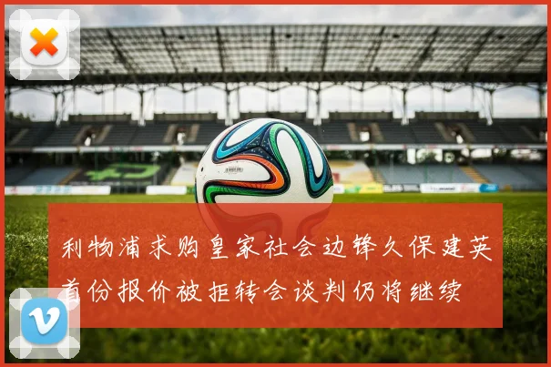 利物浦求购皇家社会边锋久保建英首份报价被拒转会谈判仍将继续