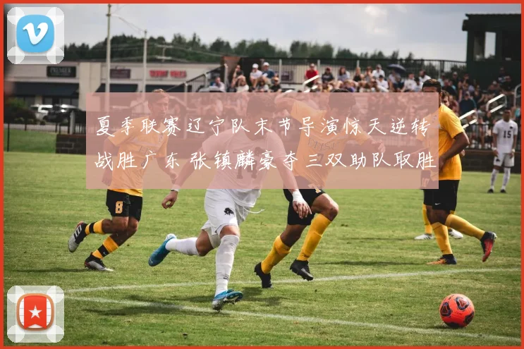 夏季联赛辽宁队末节导演惊天逆转战胜广东 张镇麟豪夺三双助队取胜