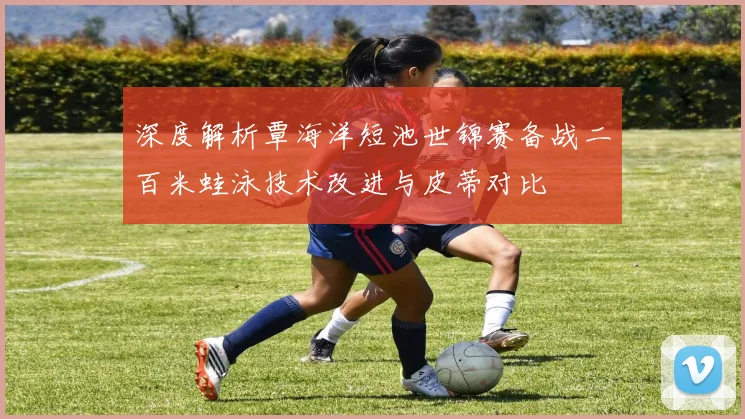 深度解析覃海洋短池世锦赛备战二百米蛙泳技术改进与皮蒂对比