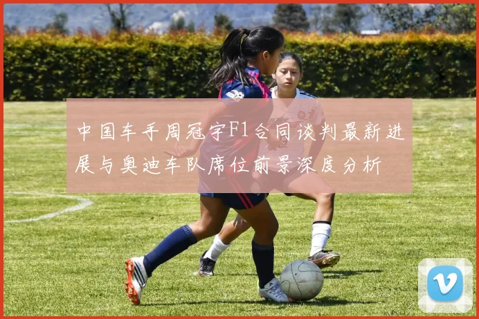 中国车手周冠宇F1合同谈判最新进展与奥迪车队席位前景深度分析