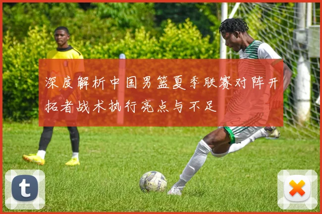 深度解析中国男篮夏季联赛对阵开拓者战术执行亮点与不足