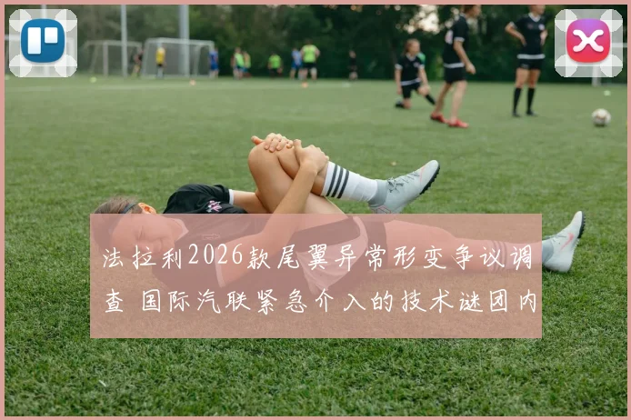 法拉利2026款尾翼异常形变争议调查 国际汽联紧急介入的技术谜团内幕