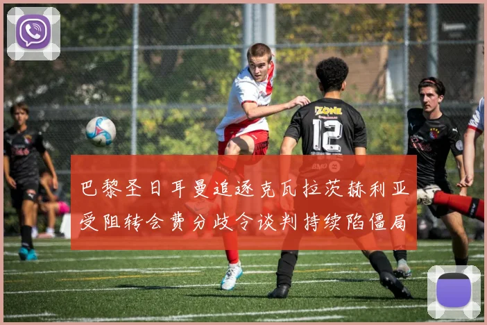 巴黎圣日耳曼追逐克瓦拉茨赫利亚受阻转会费分歧令谈判持续陷僵局