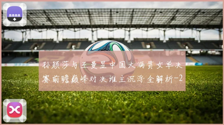 孙颖莎与王曼昱中国大满贯女单决赛前瞻巅峰对决谁主沉浮全解析
