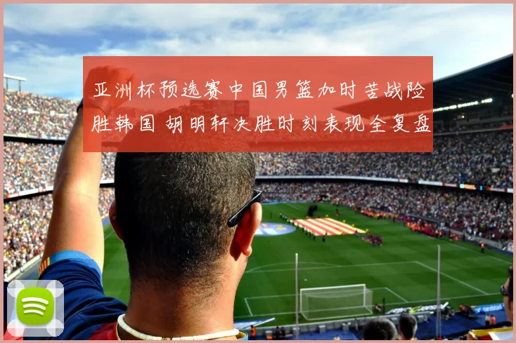 亚洲杯预选赛中国男篮加时苦战险胜韩国 胡明轩决胜时刻表现全复盘